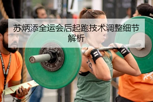 苏炳添全运会后起跑技术调整细节解析
